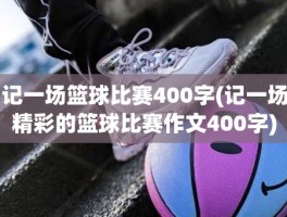 记一场篮球比赛400字(记一场精彩的篮球比赛作文400字)