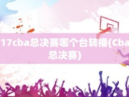 17cba总决赛哪个台转播(Cba总决赛)