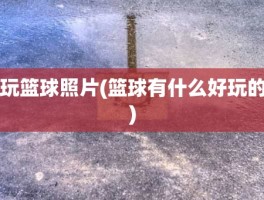 玩篮球照片(篮球有什么好玩的)