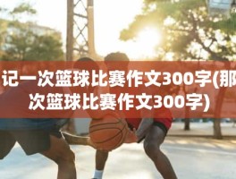 记一次篮球比赛作文300字(那次篮球比赛作文300字)