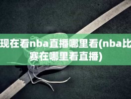 现在看nba直播哪里看(nba比赛在哪里看直播)