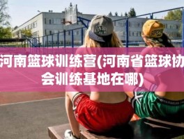 河南篮球训练营(河南省篮球协会训练基地在哪)