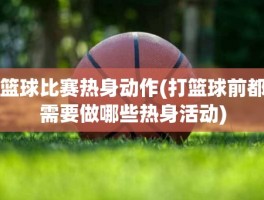 篮球比赛热身动作(打篮球前都需要做哪些热身活动)