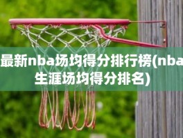 最新nba场均得分排行榜(nba生涯场均得分排名)