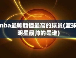 nba最帅颜值最高的球员(篮球明星最帅的是谁)