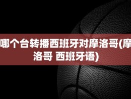 哪个台转播西班牙对摩洛哥(摩洛哥 西班牙语)