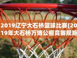 2019辽宁大石桥篮球比赛(2019年大石桥万博公棚竟赛规矩)