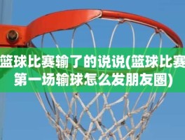 篮球比赛输了的说说(篮球比赛第一场输球怎么发朋友圈)