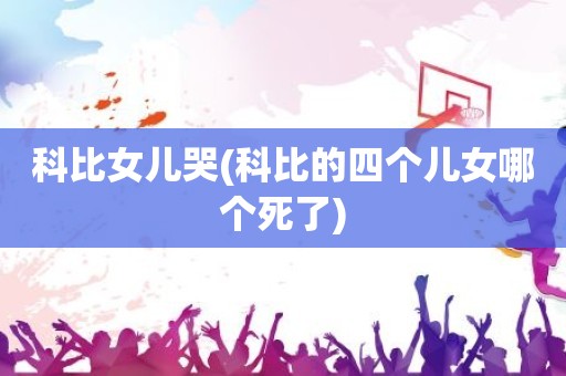 科比女儿哭(科比的四个儿女哪个死了) 科比女儿哭(科比的四个儿女哪个死了)