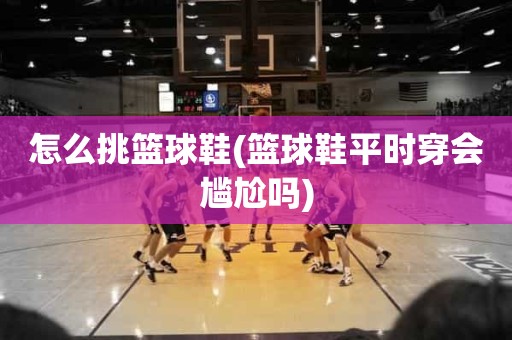 怎么挑篮球鞋(篮球鞋平时穿会尴尬吗) 怎么挑篮球鞋(篮球鞋平时穿会尴尬吗)