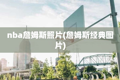 nba詹姆斯照片(詹姆斯经典图片) nba詹姆斯照片(詹姆斯经典图片)