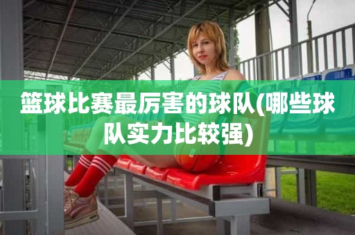 篮球比赛最厉害的球队(哪些球队实力比较强) 篮球比赛最厉害的球队(哪些球队实力比较强)