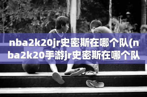 nba2k20jr史密斯在哪个队(nba2k20手游jr史密斯在哪个队) nba2k20jr史密斯在哪个队(nba2k20手游jr史密斯在哪个队)