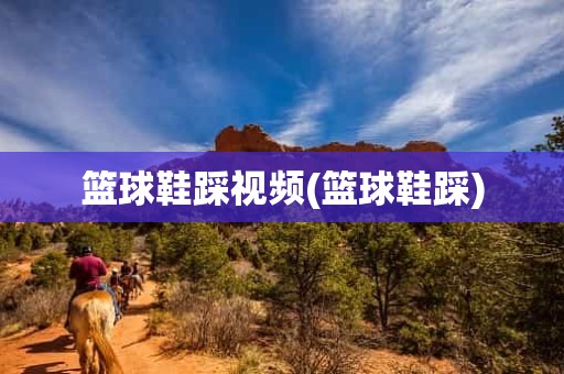 篮球鞋踩视频(篮球鞋踩) 篮球鞋踩视频(篮球鞋踩)