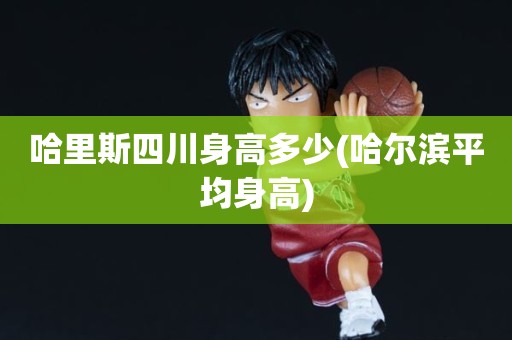 哈里斯四川身高多少(哈尔滨平均身高) 哈里斯四川身高多少(哈尔滨平均身高)