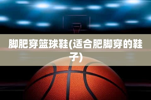 脚肥穿篮球鞋(适合肥脚穿的鞋子) 脚肥穿篮球鞋(适合肥脚穿的鞋子)