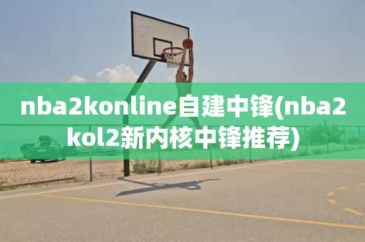 nba2konline自建中锋(nba2kol2新内核中锋推荐) nba2konline自建中锋(nba2kol2新内核中锋推荐)