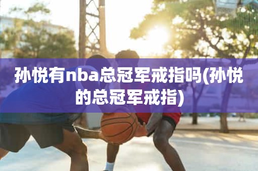 孙悦有nba总冠军戒指吗(孙悦的总冠军戒指) 孙悦有nba总冠军戒指吗(孙悦的总冠军戒指)