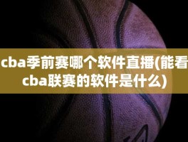 cba季前赛哪个软件直播(能看cba联赛的软件是什么)