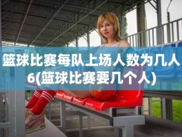 篮球比赛每队上场人数为几人6(篮球比赛要几个人)