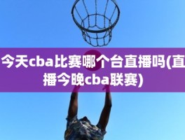 今天cba比赛哪个台直播吗(直播今晚cba联赛)