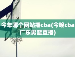 今年哪个网站播cba(今晚cba广东男篮直播)