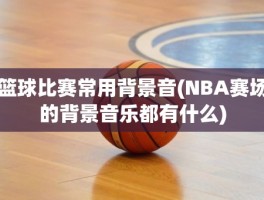 篮球比赛常用背景音(NBA赛场的背景音乐都有什么)