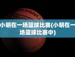 小明在一场篮球比赛(小明在一场篮球比赛中)