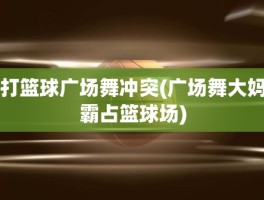 打篮球广场舞冲突(广场舞大妈霸占篮球场)