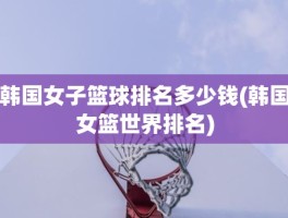 韩国女子篮球排名多少钱(韩国女篮世界排名)