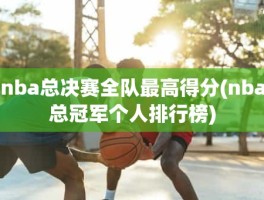 nba总决赛全队最高得分(nba总冠军个人排行榜)