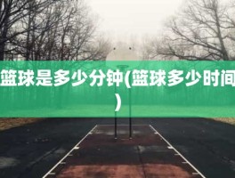 篮球是多少分钟(篮球多少时间)