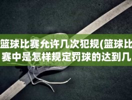 篮球比赛允许几次犯规(篮球比赛中是怎样规定罚球的达到几次犯规)