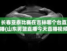 长春亚泰比赛在吉林哪个台直播(山东男篮直播今天直播视频)