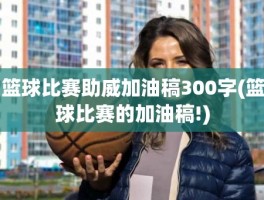 篮球比赛助威加油稿300字(篮球比赛的加油稿!)