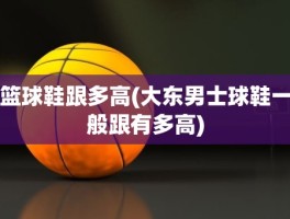 篮球鞋跟多高(大东男士球鞋一般跟有多高)