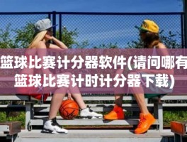 篮球比赛计分器软件(请问哪有篮球比赛计时计分器下载)