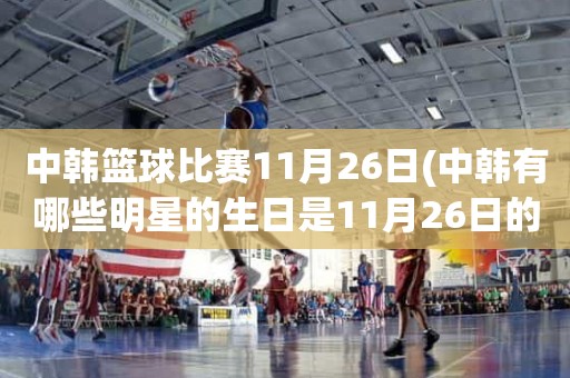 中韩篮球比赛11月26日(中韩有哪些明星的生日是11月26日的) 中韩篮球比赛11月26日(中韩有哪些明星的生日是11月26日的)