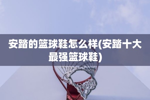 安踏的篮球鞋怎么样(安踏十大最强篮球鞋) 安踏的篮球鞋怎么样(安踏十大最强篮球鞋)