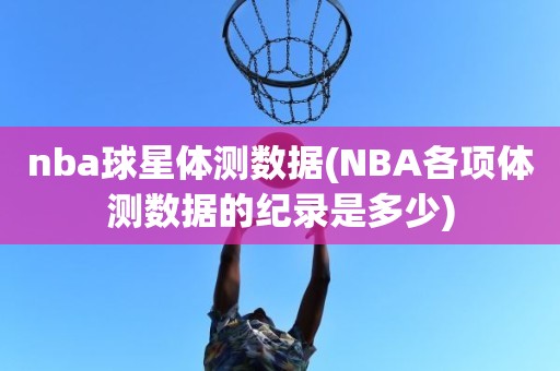 nba球星体测数据(NBA各项体测数据的纪录是多少) nba球星体测数据(NBA各项体测数据的纪录是多少)