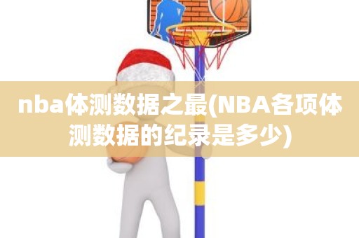 nba体测数据之最(NBA各项体测数据的纪录是多少) nba体测数据之最(NBA各项体测数据的纪录是多少)