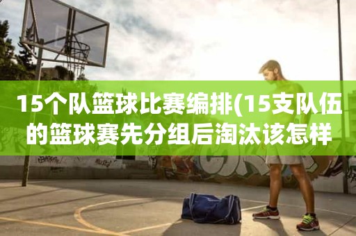 15个队篮球比赛编排(15支队伍的篮球赛先分组后淘汰该怎样编排) 15个队篮球比赛编排(15支队伍的篮球赛先分组后淘汰该怎样编排)