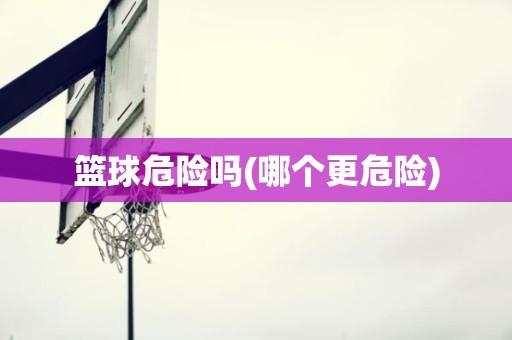 篮球危险吗(哪个更危险) 篮球危险吗(哪个更危险)