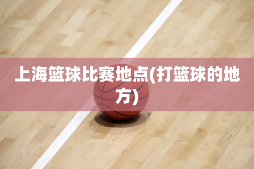 上海篮球比赛地点(打篮球的地方) 上海篮球比赛地点(打篮球的地方)