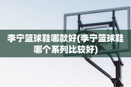 李宁篮球鞋哪款好(李宁篮球鞋哪个系列比较好) 李宁篮球鞋哪款好(李宁篮球鞋哪个系列比较好)
