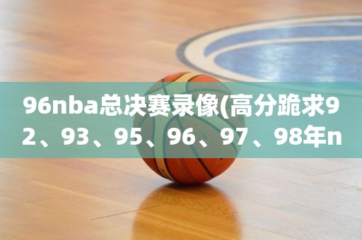 96nba总决赛录像(高分跪求92、93、95、96、97、98年nba总决赛) 96nba总决赛录像(高分跪求92、93、95、96、97、98年nba总决赛)