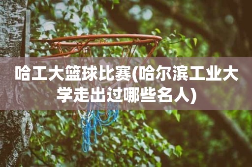 哈工大篮球比赛(哈尔滨工业大学走出过哪些名人) 哈工大篮球比赛(哈尔滨工业大学走出过哪些名人)