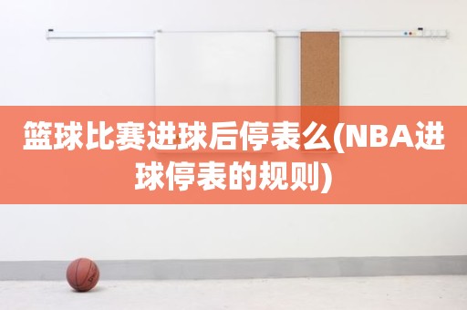 篮球比赛进球后停表么(NBA进球停表的规则) 篮球比赛进球后停表么(NBA进球停表的规则)