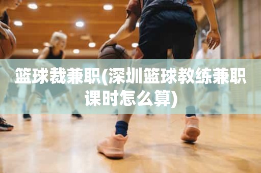 篮球裁兼职(深圳篮球教练兼职课时怎么算) 篮球裁兼职(深圳篮球教练兼职课时怎么算)