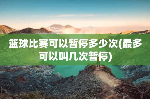 篮球比赛可以暂停多少次(最多可以叫几次暂停) 篮球比赛可以暂停多少次(最多可以叫几次暂停)